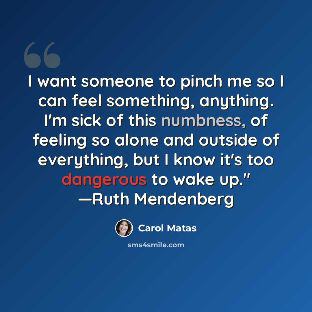 “I want someone to pinch me so I can feel something, anything. I'm sick of this numbness, of feeling so alone and outside of everything, but I know it's too dangerous to wake up." —Ruth Mendenberg” quote by Carol Matas
