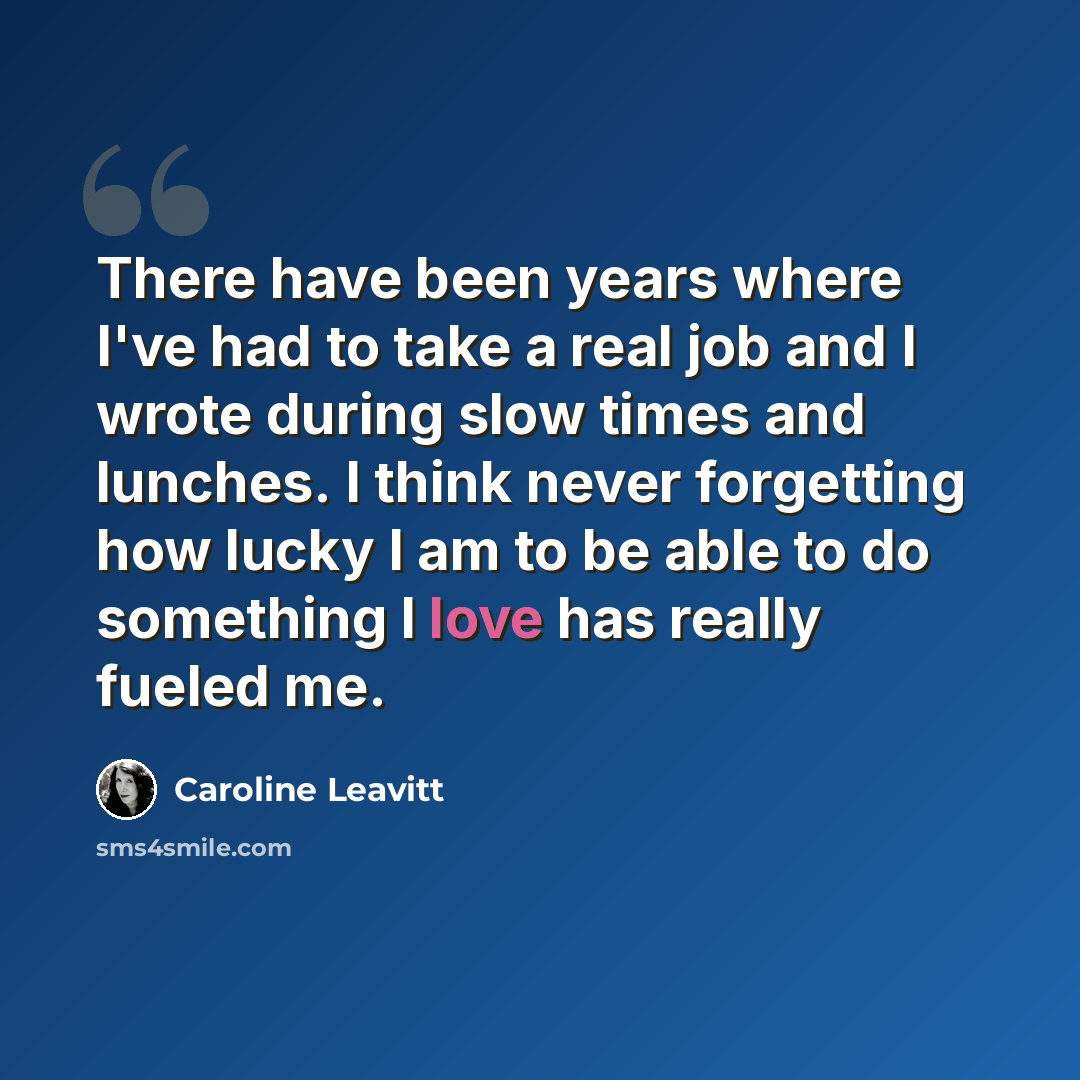 “There have been years where I've had to take a real job and I wrote during slow times and lunches. I think never forgetting how lucky I am to be able to do something I love has really fueled me.” quote by Caroline Leavitt