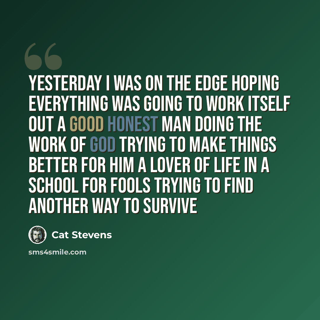 “Yesterday I was on the edge Hoping everything was going to work itself out A good honest man doing the work of God Trying to make things better for Him A lover of life in a school for fools Trying to find another way to survive” quote by Cat Stevens