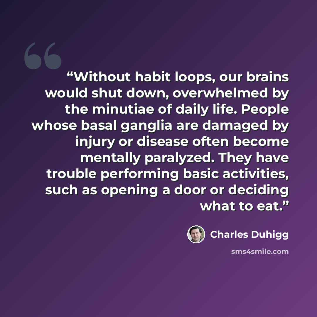 “Without habit loops, our brains would shut down, overwhelmed by the minutiae of daily life. People whose basal ganglia are damaged by injury or disease often become mentally paralyzed. They have trouble performing basic activities, such as opening a door or deciding what to eat.” quote by Charles Duhigg