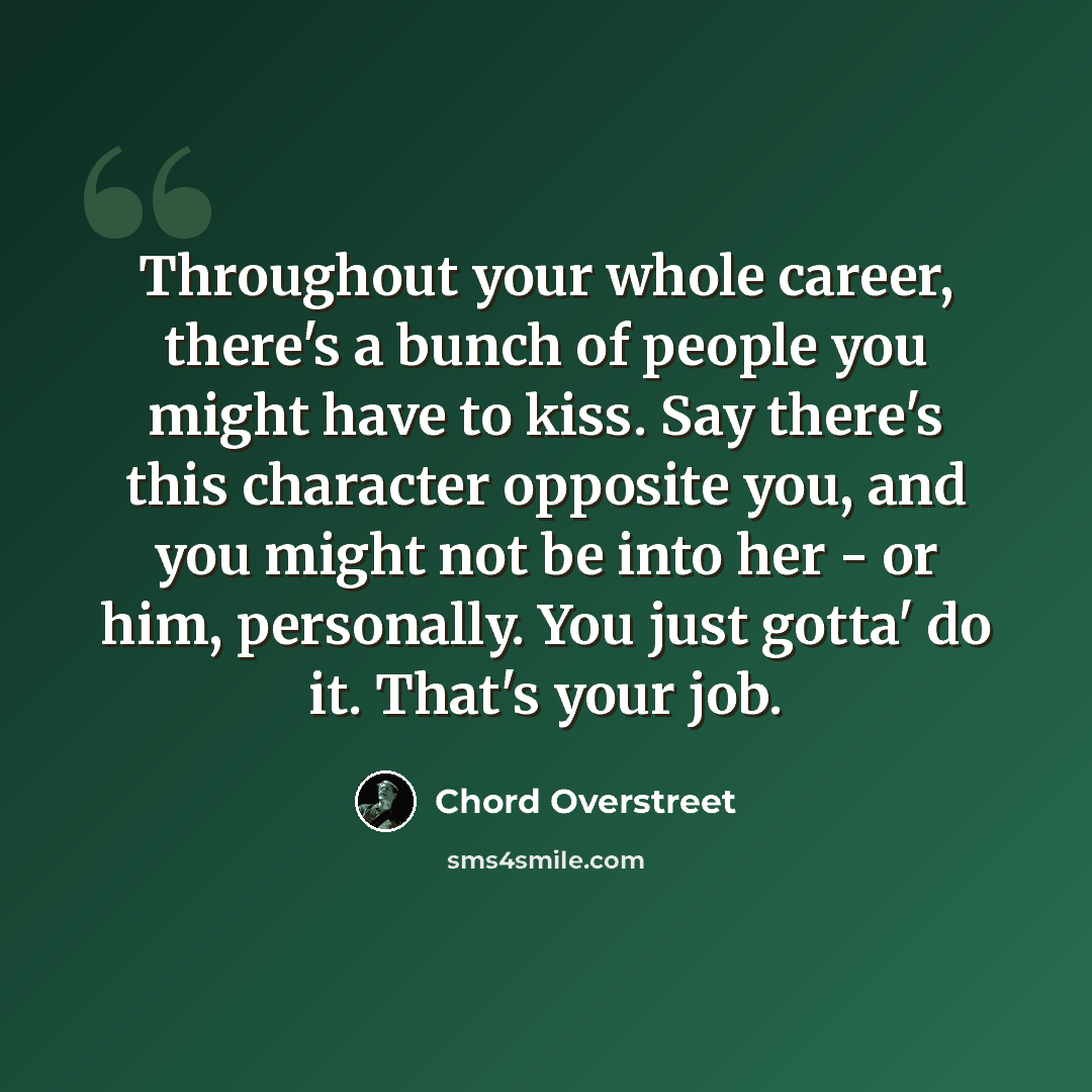 “Throughout your whole career, there's a bunch of people you might have to kiss. Say there's this character opposite you, and you might not be into her - or him, personally. You just gotta' do it. That's your job.” quote by Chord Overstreet