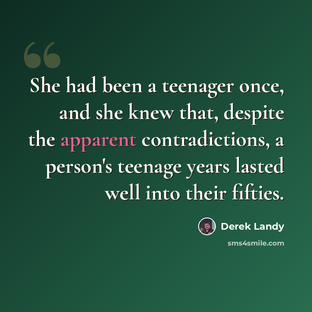 “She had been a teenager once, and she knew that, despite the apparent contradictions, a person's teenage years lasted well into their fifties.” quote by Derek Landy