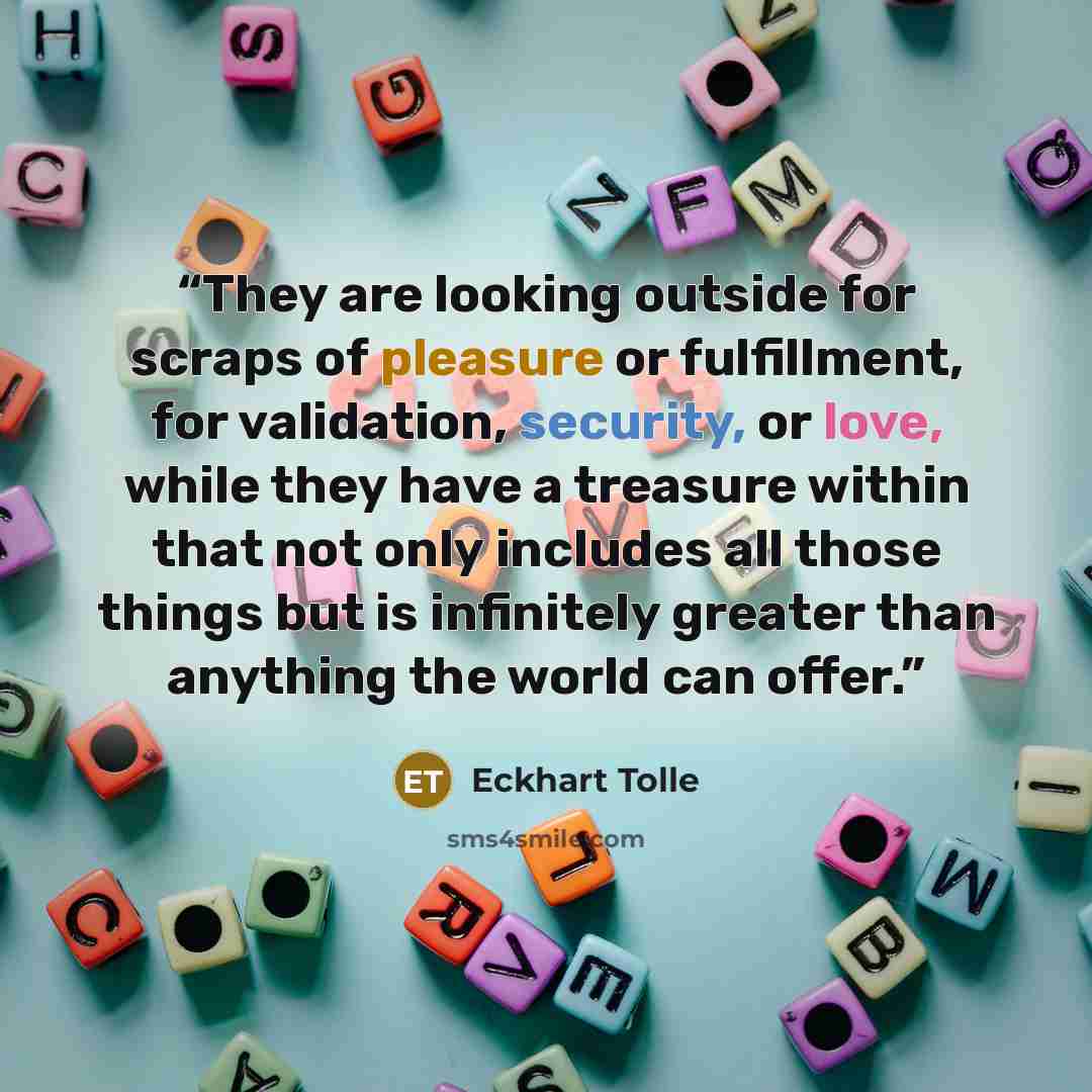 “They are looking outside for scraps of pleasure or fulfillment, for validation, security, or love, while they have a treasure within that not only includes all those things but is infinitely greater than anything the world can offer.” quote by Eckhart Tolle