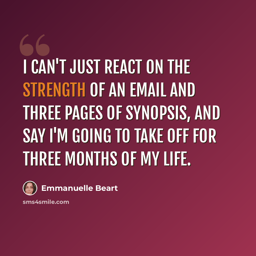 “I can't just react on the strength of an email and three pages of synopsis, and say I'm going to take off for three months of my life.” quote by Emmanuelle Beart