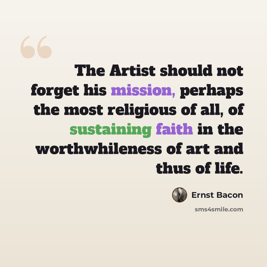“The Artist should not forget his mission, perhaps the most religious of all, of sustaining faith in the worthwhileness of art and thus of life.” quote by Ernst Bacon