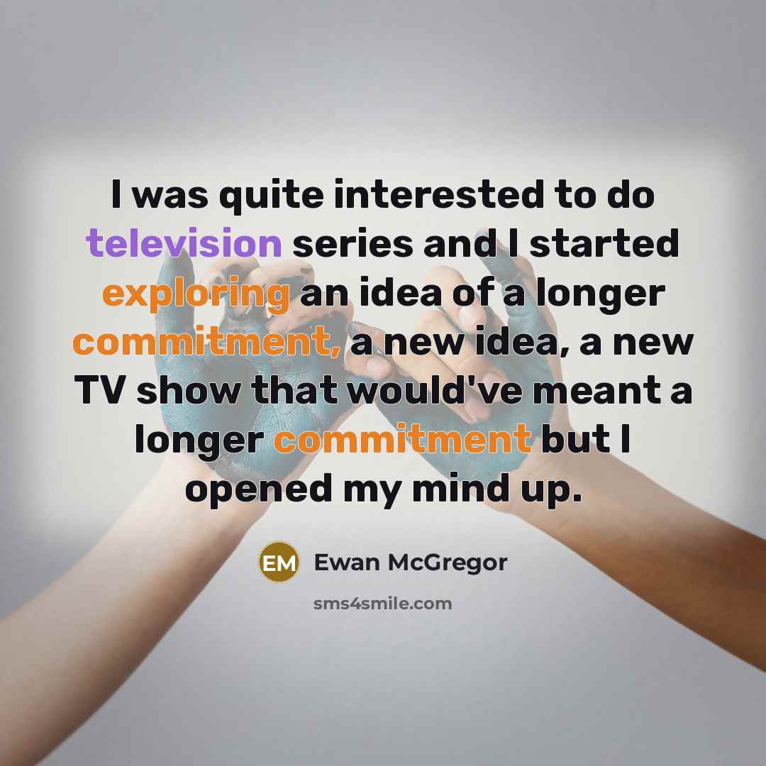 “I was quite interested to do television series and I started exploring an idea of a longer commitment, a new idea, a new TV show that would've meant a longer commitment but I opened my mind up.” quote by Ewan McGregor