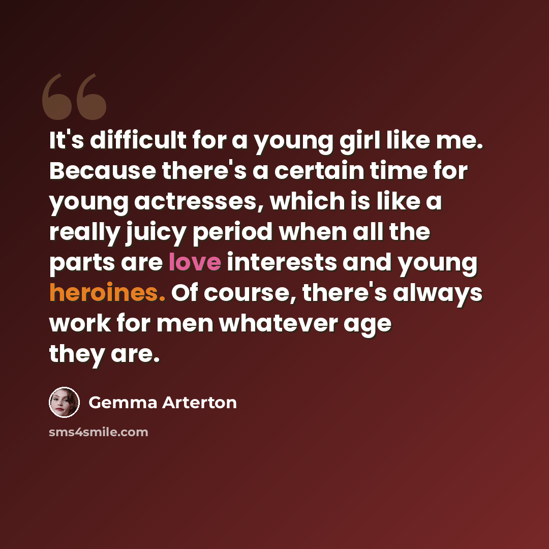“It's difficult for a young girl like me. Because there's a certain time for young actresses, which is like a really juicy period when all the parts are love interests and young heroines. Of course, there's always work for men whatever age they are.” quote by Gemma Arterton