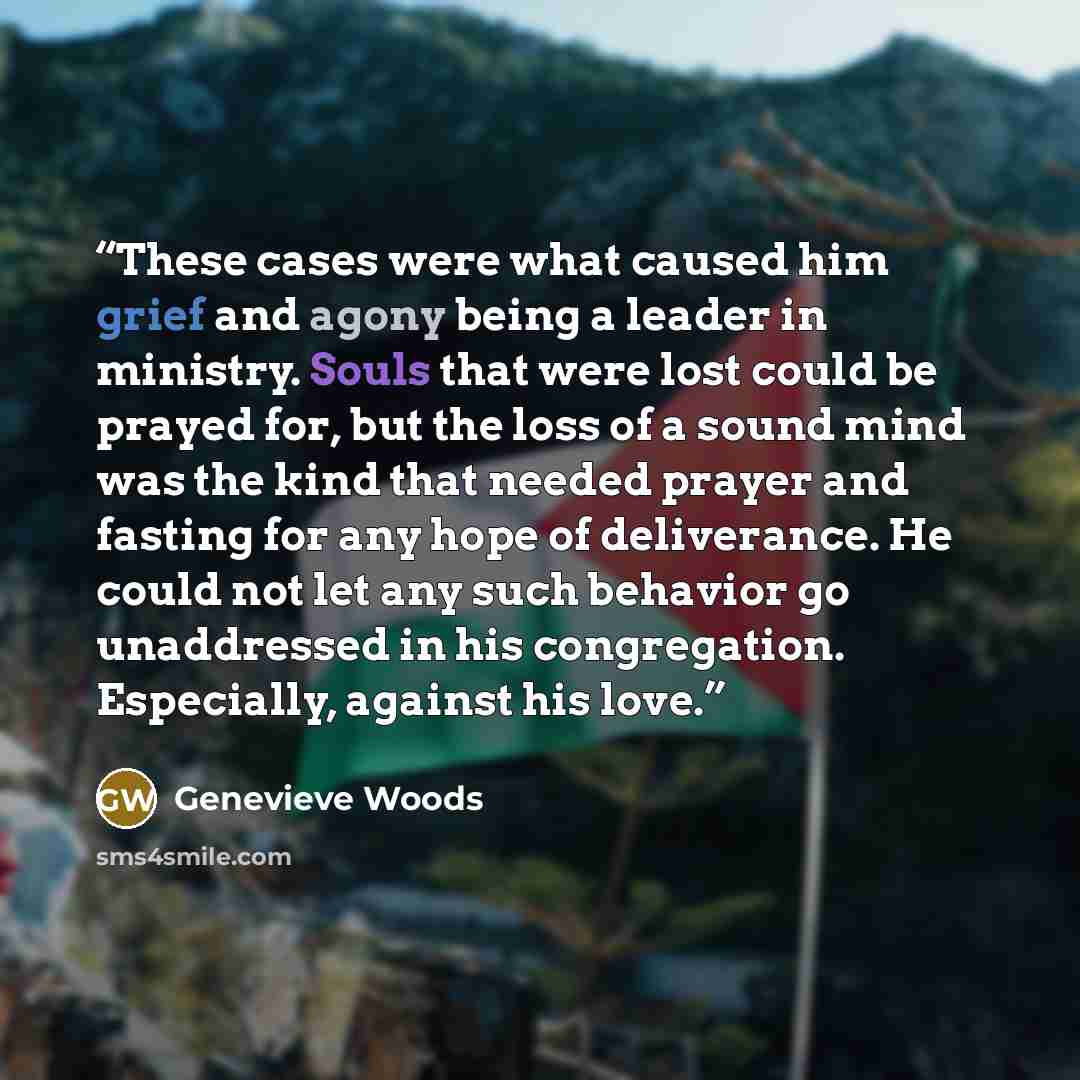 “These cases were what caused him grief and agony being a leader in ministry. Souls that were lost could be prayed for, but the loss of a sound mind was the kind that needed prayer and fasting for any hope of deliverance. He could not let any such behavior go unaddressed in his congregation…” quote by Genevieve Woods