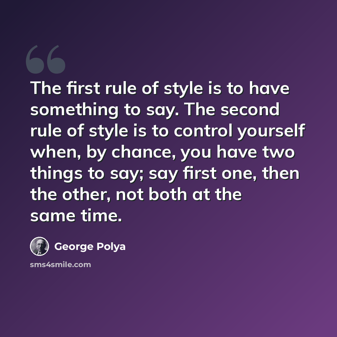 “The first rule of style is to have something to say. The second rule of style is to control yourself when, by chance, you have two things to say; say first one, then the other, not both at the same time.” quote by George Polya