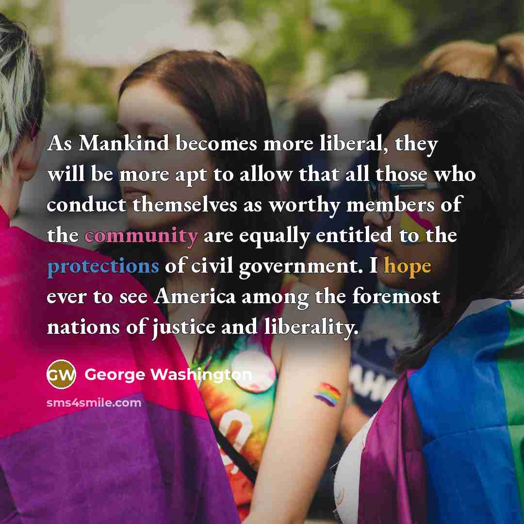 “As Mankind becomes more liberal, they will be more apt to allow that all those who conduct themselves as worthy members of the community are equally entitled to the protections of civil government. I hope ever to see America among the foremost nations of justice and liberality.” quote by George Washington