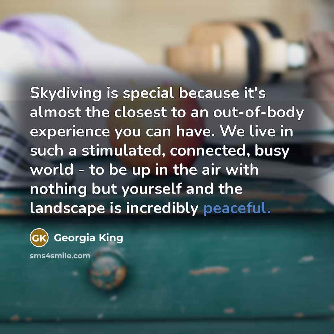 “Skydiving is special because it's almost the closest to an out-of-body experience you can have. We live in such a stimulated, connected, busy world - to be up in the air with nothing but yourself and the landscape is incredibly peaceful.” quote by Georgia King