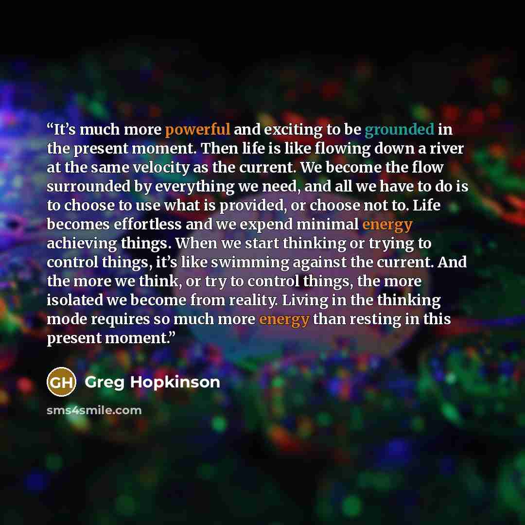 “It’s much more powerful and exciting to be grounded in the present moment. Then life is like flowing down a river at the same velocity as the current. We become the flow surrounded by everything we need, and all we have to do is to choose to use what is provided, or choose not to. Life becomes…” quote by Greg Hopkinson