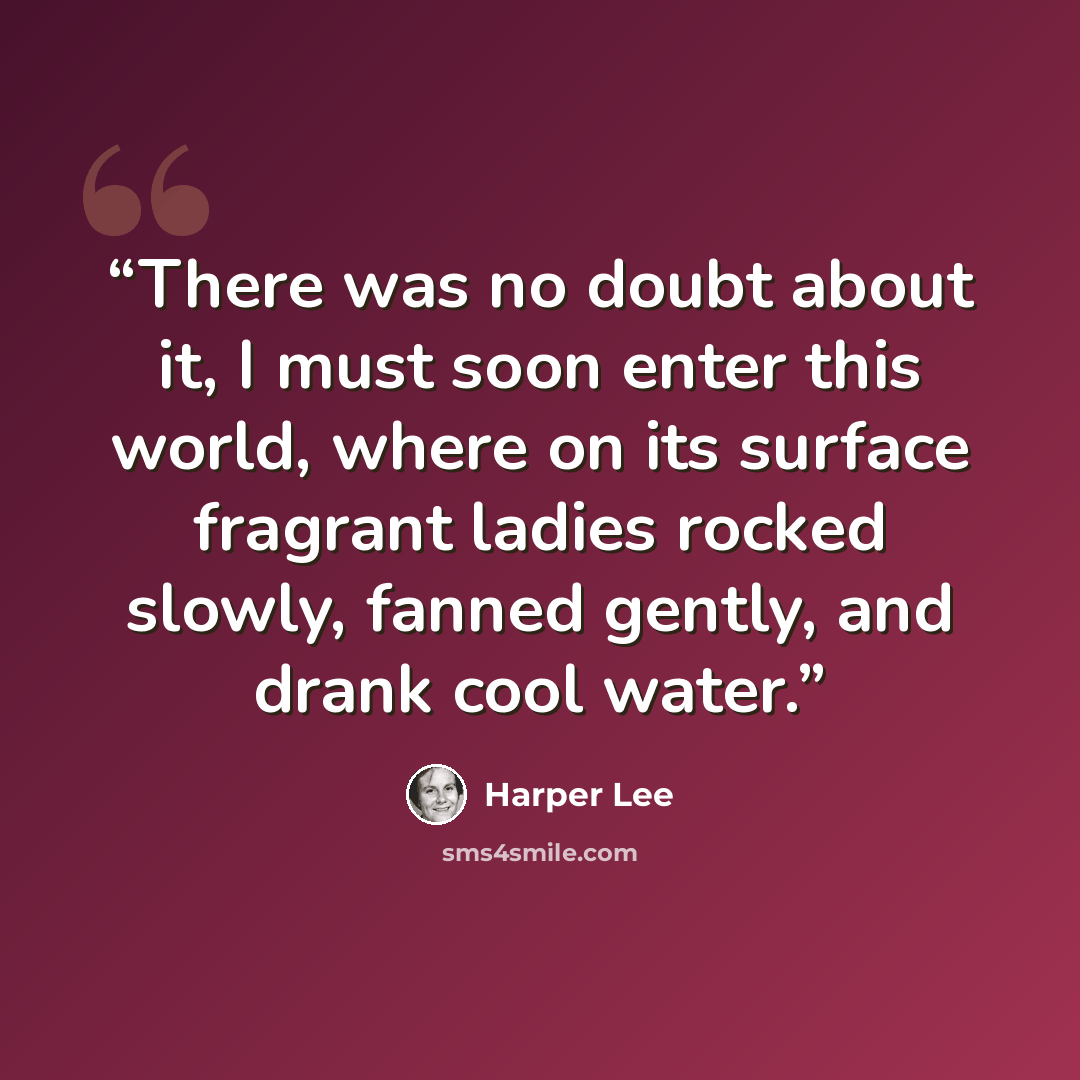 “There was no doubt about it, I must soon enter this world, where on its surface fragrant ladies rocked slowly, fanned gently, and drank cool water.” quote by Harper Lee