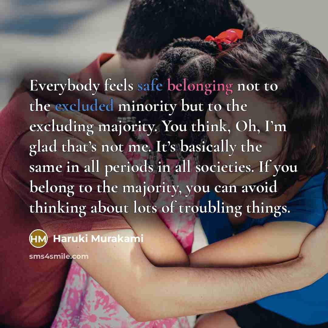 “Everybody feels safe belonging not to the excluded minority but to the excluding majority. You think, Oh, I’m glad that’s not me. It’s basically the same in all periods in all societies. If you belong to the majority, you can avoid thinking about lots of troubling things.” quote by Haruki Murakami