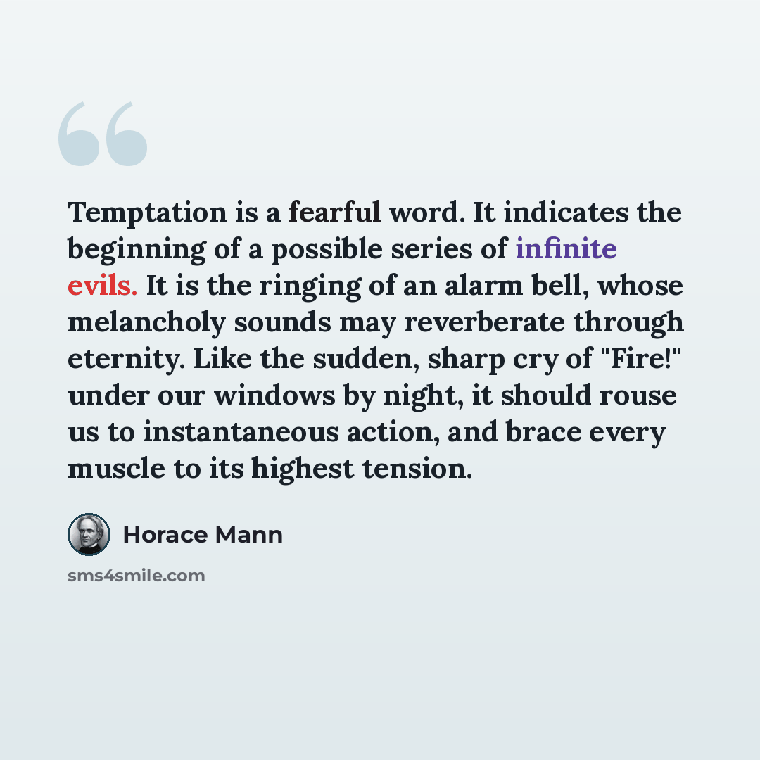 “Temptation is a fearful word. It indicates the beginning of a possible series of infinite evils. It is the ringing of an alarm bell, whose melancholy sounds may reverberate through eternity. Like the sudden, sharp cry of "Fire!" under our windows by night, it should rouse us to instantaneous…” quote by Horace Mann