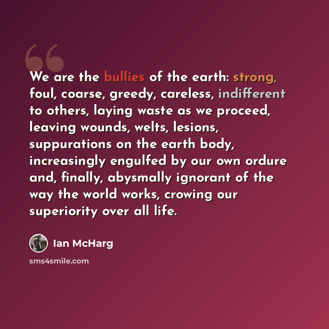 “We are the bullies of the earth: strong, foul, coarse, greedy, careless, indifferent to others, laying waste as we proceed, leaving wounds, welts, lesions, suppurations on the earth body, increasingly engulfed by our own ordure and, finally, abysmally ignorant of the way the world works, crowing…” quote by Ian McHarg