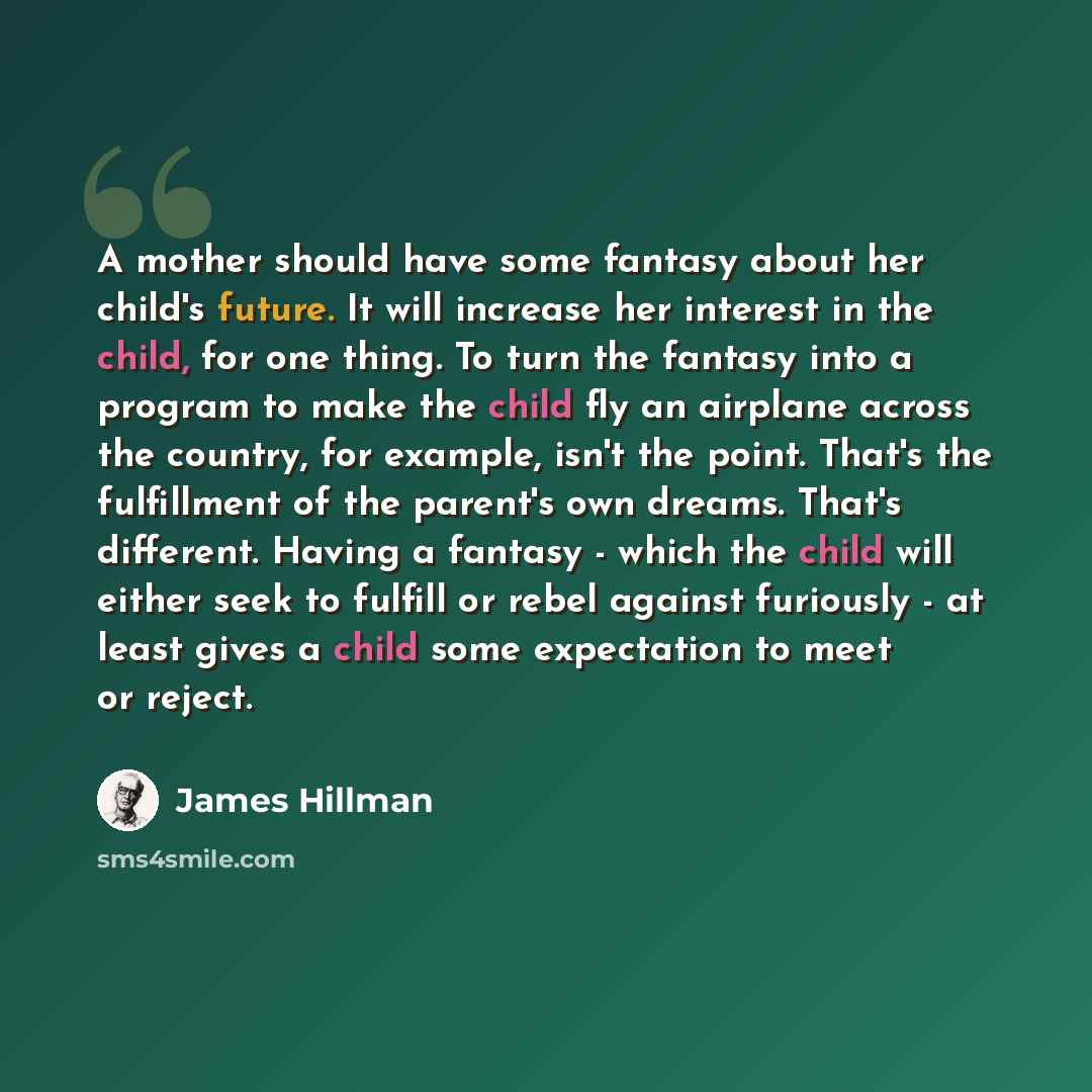 “A mother should have some fantasy about her child's future. It will increase her interest in the child, for one thing. To turn the fantasy into a program to make the child fly an airplane across the country, for example, isn't the point. That's the fulfillment of the parent's own dreams. That's…” quote by James Hillman