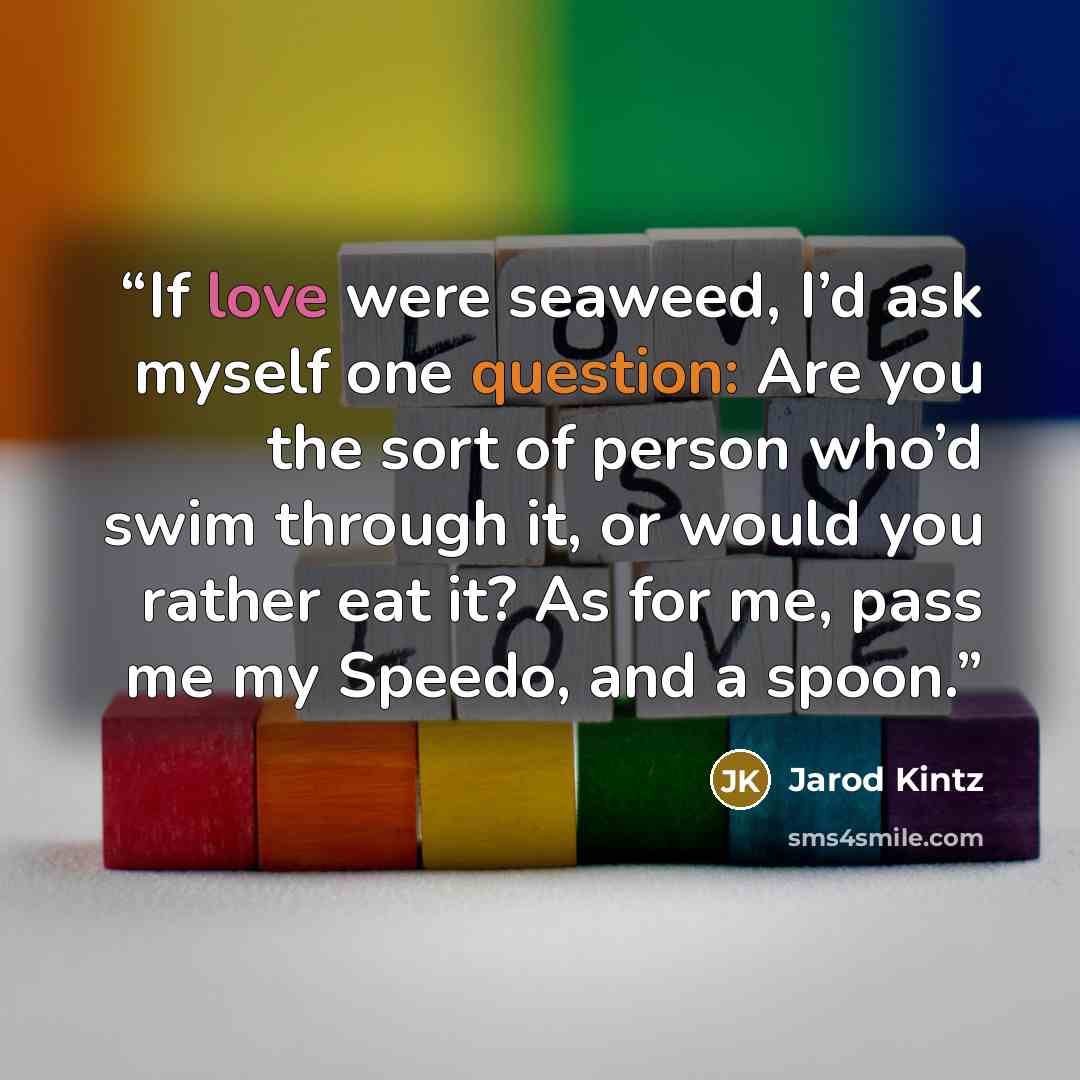 “If love were seaweed, I’d ask myself one question: Are you the sort of person who’d swim through it, or would you rather eat it? As for me, pass me my Speedo, and a spoon.” quote by Jarod Kintz