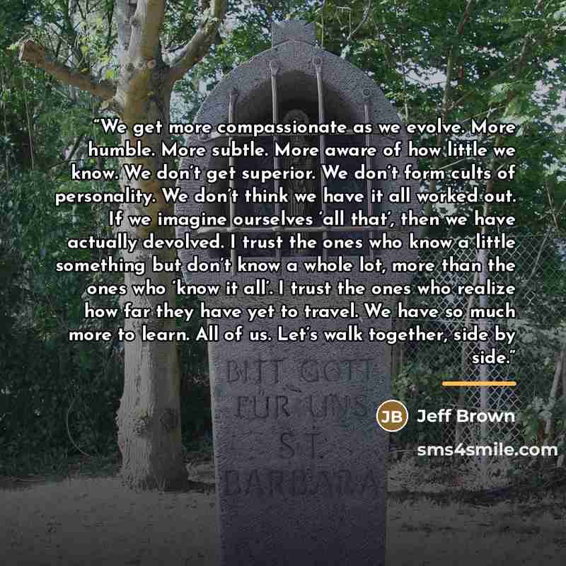 “We get more compassionate as we evolve. More humble. More subtle. More aware of how little we know. We don’t get superior. We don’t form cults of personality. We don’t think we have it all worked out. If we imagine ourselves ‘all that’, then we have actually devolved. I trust the ones who know a…” quote by Jeff Brown