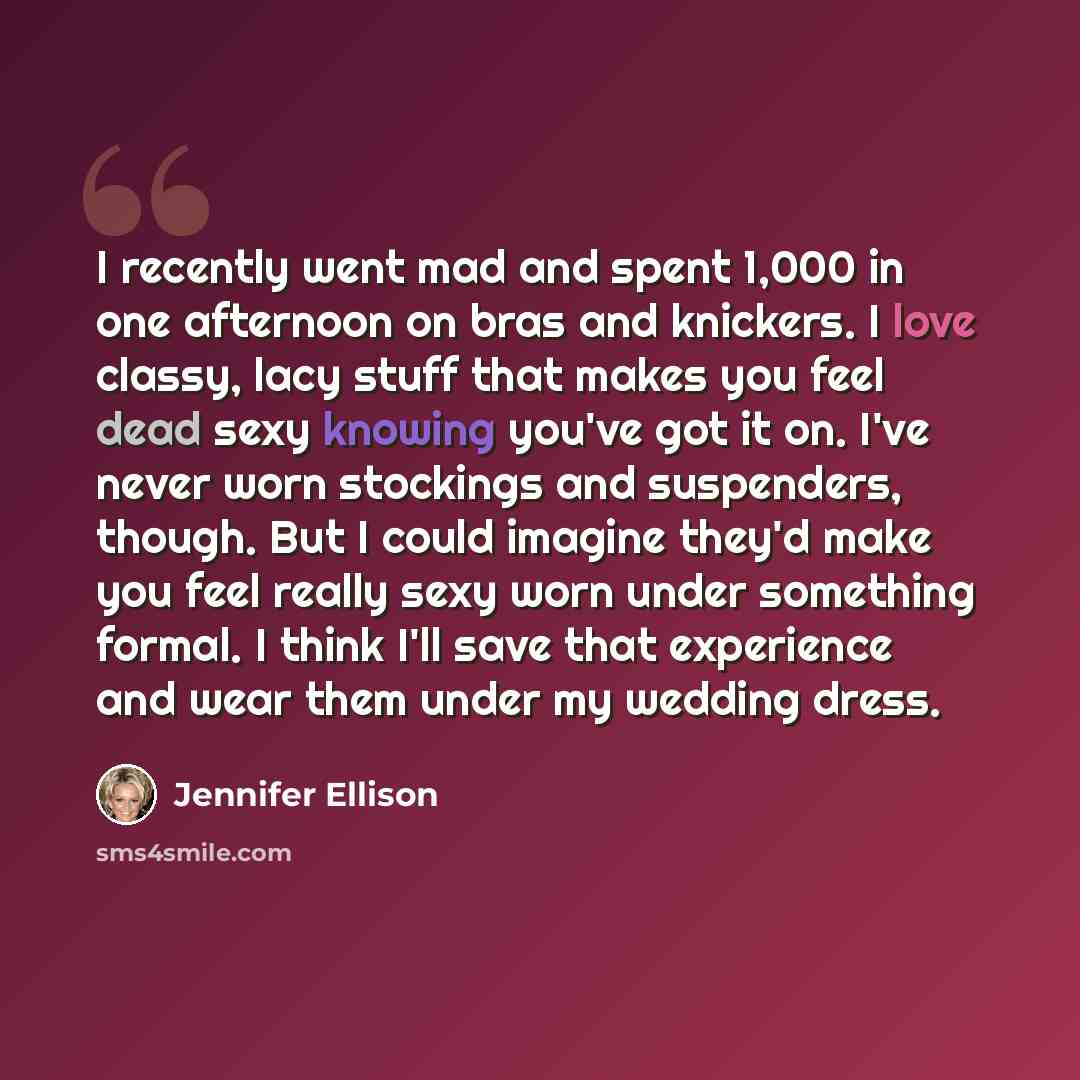 “I recently went mad and spent 1,000 in one afternoon on bras and knickers. I love classy, lacy stuff that makes you feel dead sexy knowing you've got it on. I've never worn stockings and suspenders, though. But I could imagine they'd make you feel really sexy worn under something formal. I think…” quote by Jennifer Ellison