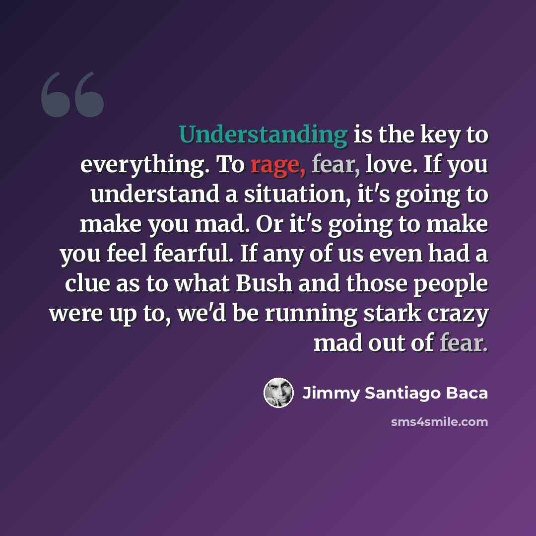 “Understanding is the key to everything. To rage, fear, love. If you understand a situation, it's going to make you mad. Or it's going to make you feel fearful. If any of us even had a clue as to what Bush and those people were up to, we'd be running stark crazy mad out of fear.” quote by Jimmy Santiago Baca