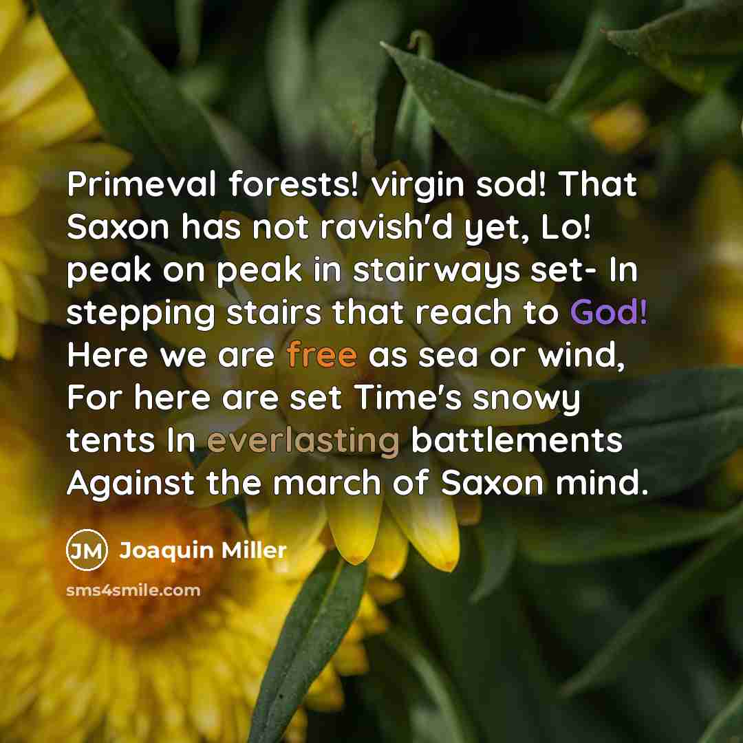 “Primeval forests! virgin sod! That Saxon has not ravish'd yet, Lo! peak on peak in stairways set- In stepping stairs that reach to God! Here we are free as sea or wind, For here are set Time's snowy tents In everlasting battlements Against the march of Saxon mind.” quote by Joaquin Miller