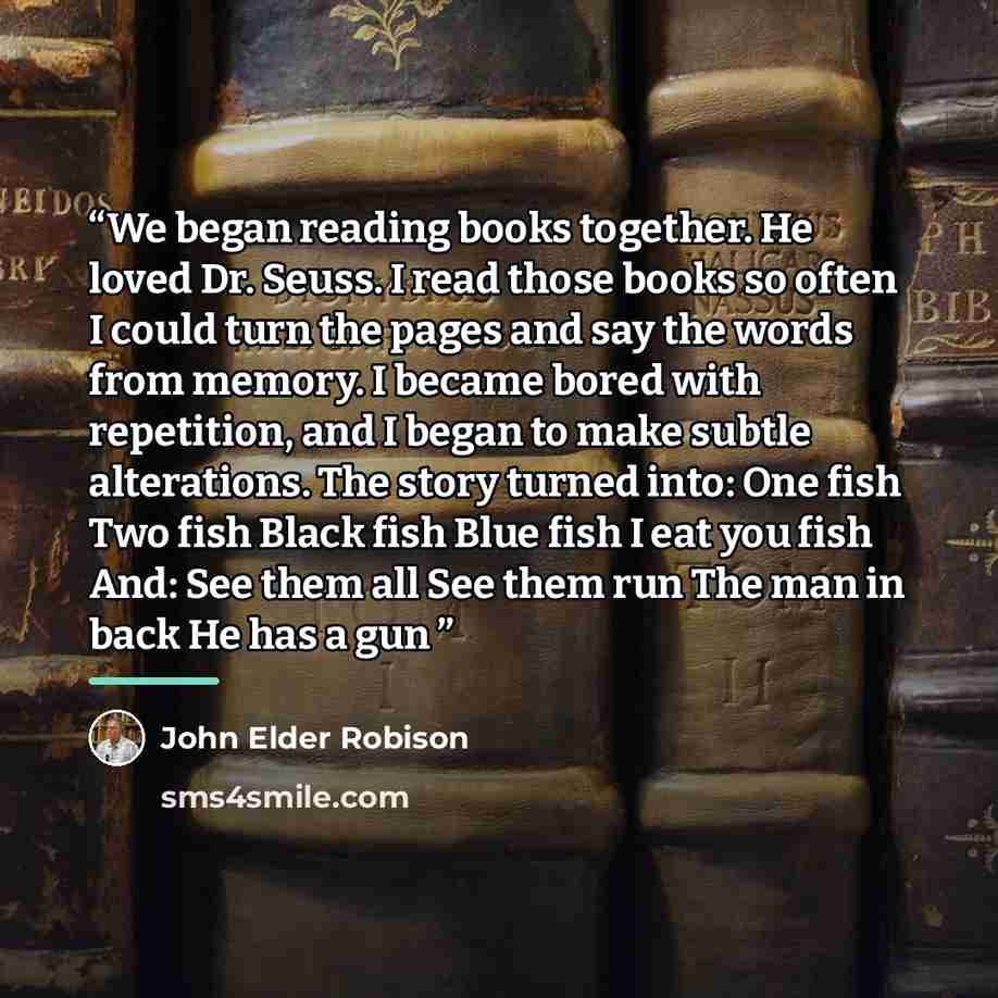 “We began reading books together. He loved Dr. Seuss. I read those books so often I could turn the pages and say the words from memory. I became bored with repetition, and I began to make subtle alterations. The story turned into: One fish Two fish Black fish Blue fish I eat you fish And: See them…” quote by John Elder Robison