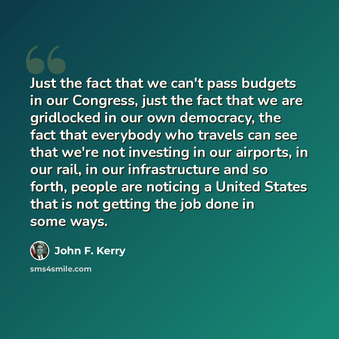 “Just the fact that we can't pass budgets in our Congress, just the fact that we are gridlocked in our own democracy, the fact that everybody who travels can see that we're not investing in our airports, in our rail, in our infrastructure and so forth, people are noticing a United States that is…” quote by John F. Kerry