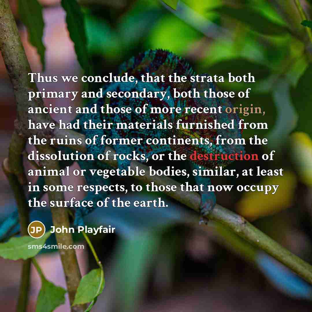 “Thus we conclude, that the strata both primary and secondary, both those of ancient and those of more recent origin, have had their materials furnished from the ruins of former continents, from the dissolution of rocks, or the destruction of animal or vegetable bodies, similar, at least in some…” quote by John Playfair