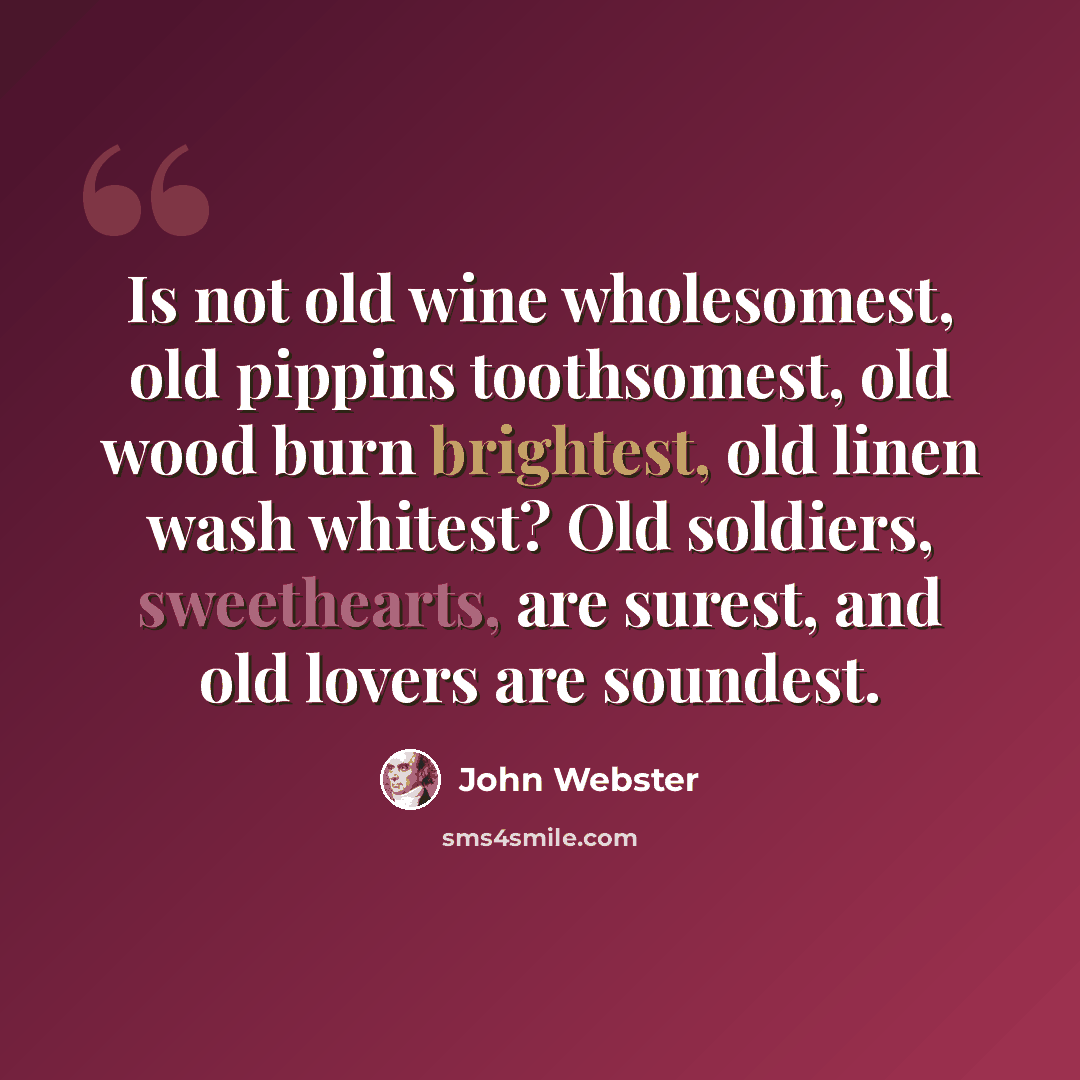 “Is not old wine wholesomest, old pippins toothsomest, old wood burn brightest, old linen wash whitest? Old soldiers, sweethearts, are surest, and old lovers are soundest.” quote by John Webster