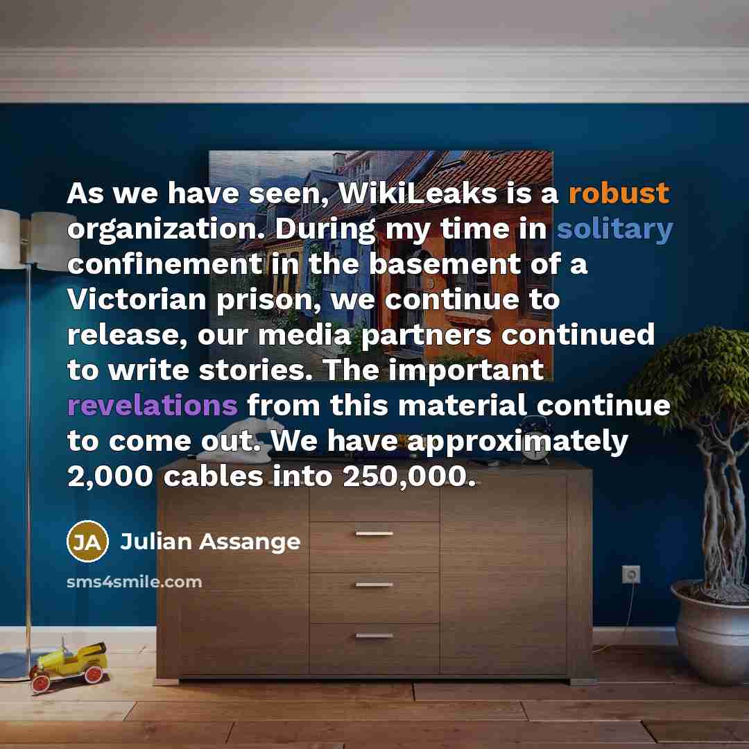 “As we have seen, WikiLeaks is a robust organization. During my time in solitary confinement in the basement of a Victorian prison, we continue to release, our media partners continued to write stories. The important revelations from this material continue to come out. We have approximately 2,000…” quote by Julian Assange