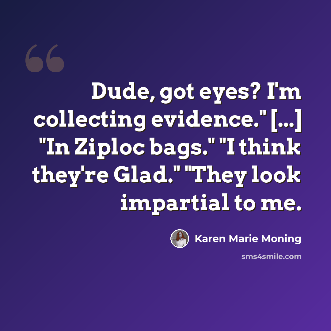 “Dude, got eyes? I'm collecting evidence." [...] "In Ziploc bags." "I think they're Glad." "They look impartial to me.” quote by Karen Marie Moning
