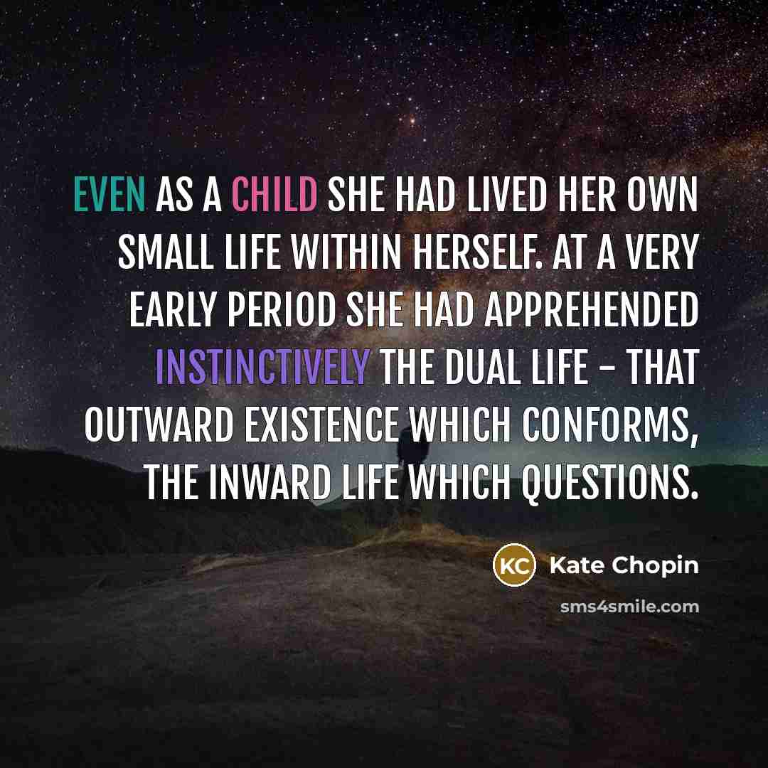 “Even as a child she had lived her own small life within herself. At a very early period she had apprehended instinctively the dual life - that outward existence which conforms, the inward life which questions.” quote by Kate Chopin