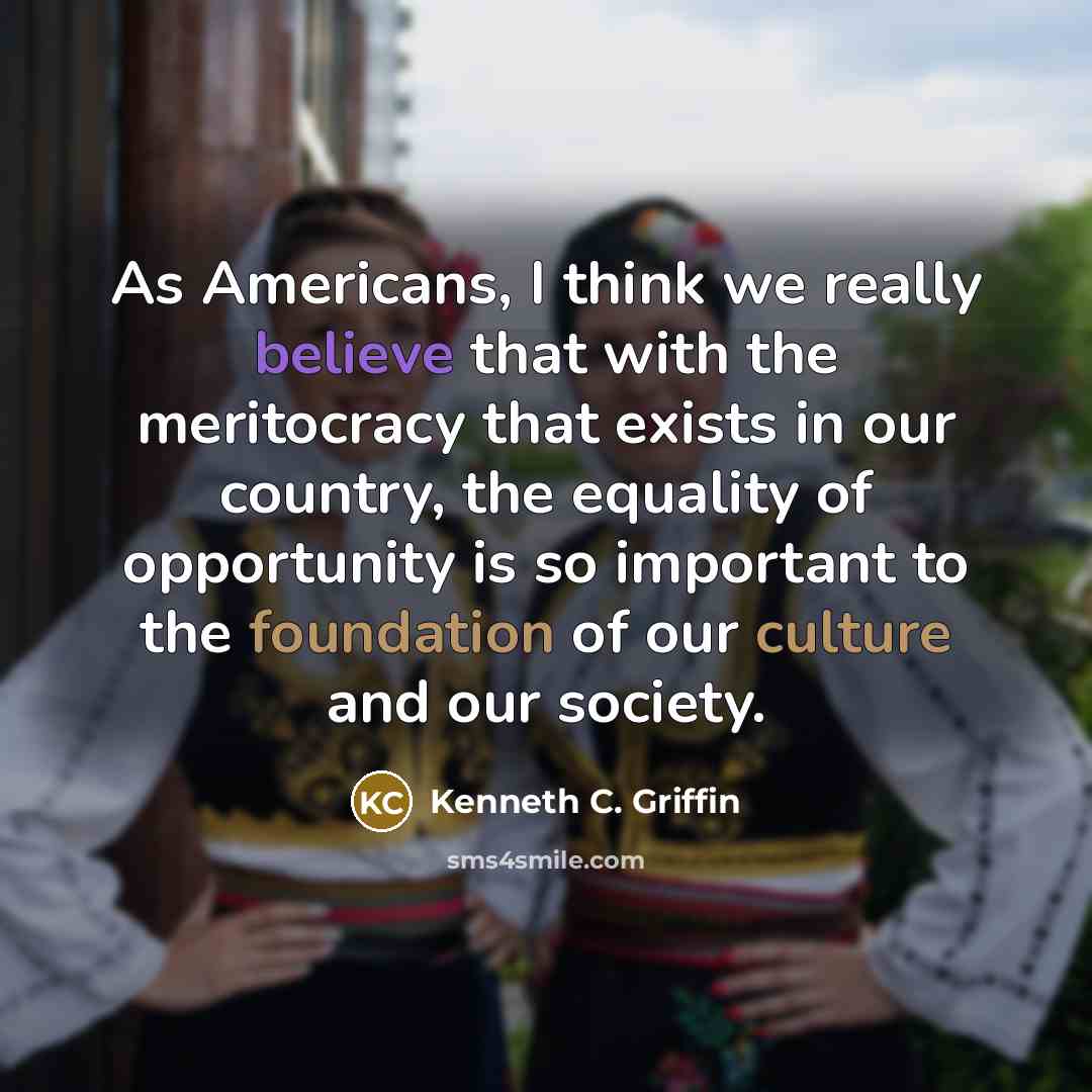 “As Americans, I think we really believe that with the meritocracy that exists in our country, the equality of opportunity is so important to the foundation of our culture and our society.” quote by Kenneth C. Griffin