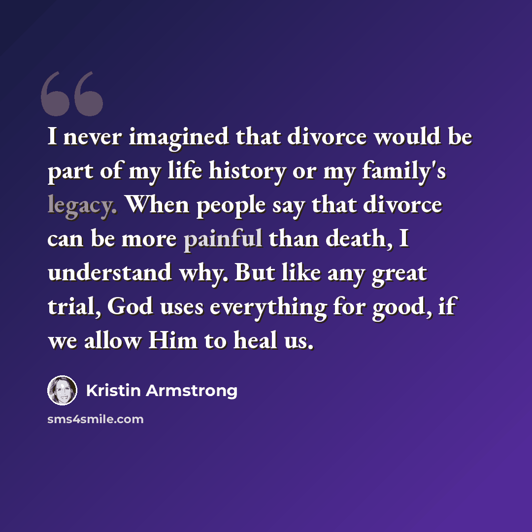 “I never imagined that divorce would be part of my life history or my family's legacy. When people say that divorce can be more painful than death, I understand why. But like any great trial, God uses everything for good, if we allow Him to heal us.” quote by Kristin Armstrong