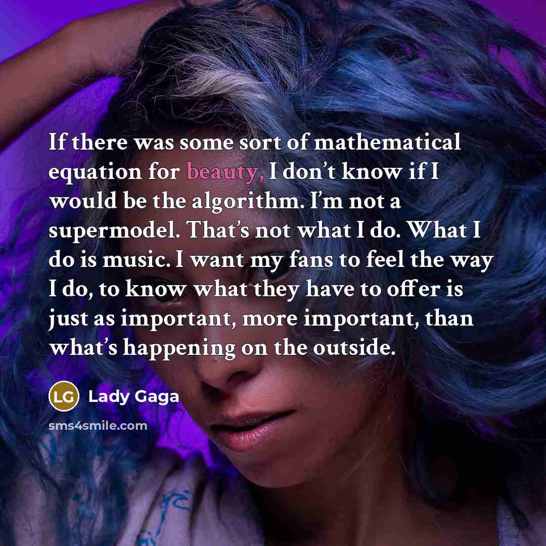 “If there was some sort of mathematical equation for beauty, I don’t know if I would be the algorithm. I’m not a supermodel. That’s not what I do. What I do is music. I want my fans to feel the way I do, to know what they have to offer is just as important, more important, than what’s happening on…” quote by Lady Gaga