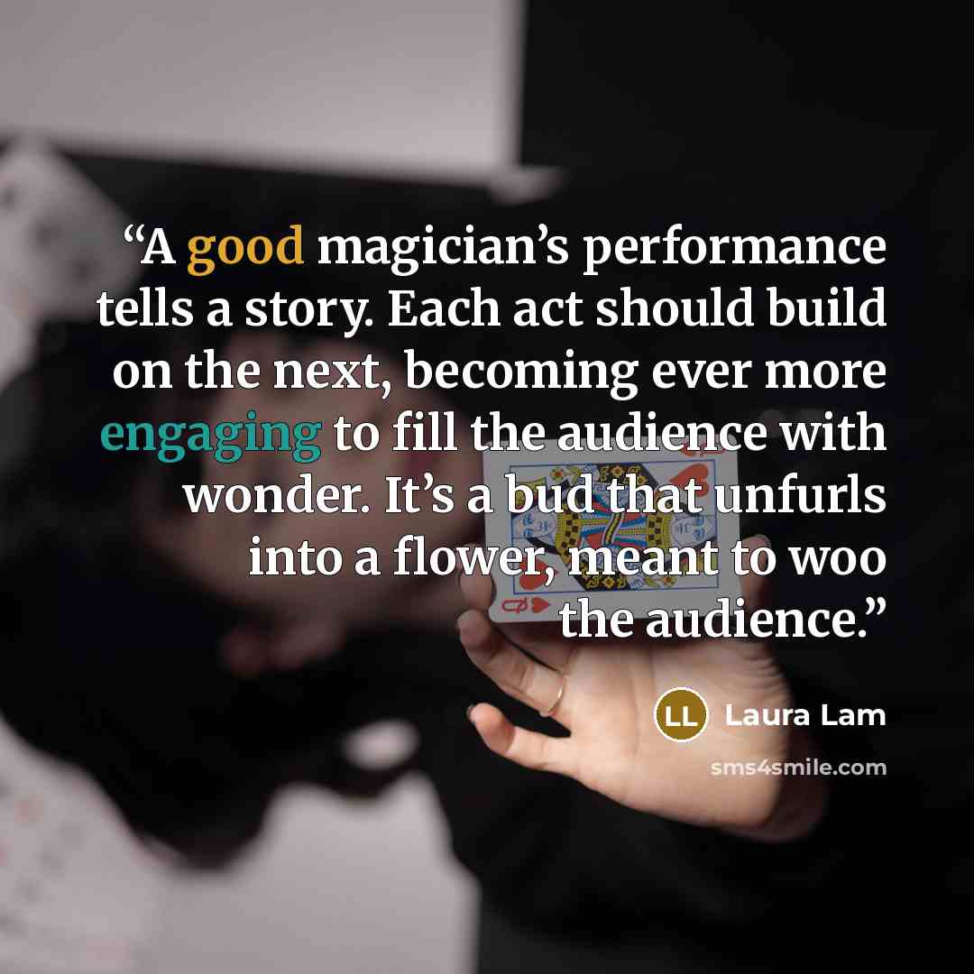 “A good magician’s performance tells a story. Each act should build on the next, becoming ever more engaging to fill the audience with wonder. It’s a bud that unfurls into a flower, meant to woo the audience.” quote by Laura Lam
