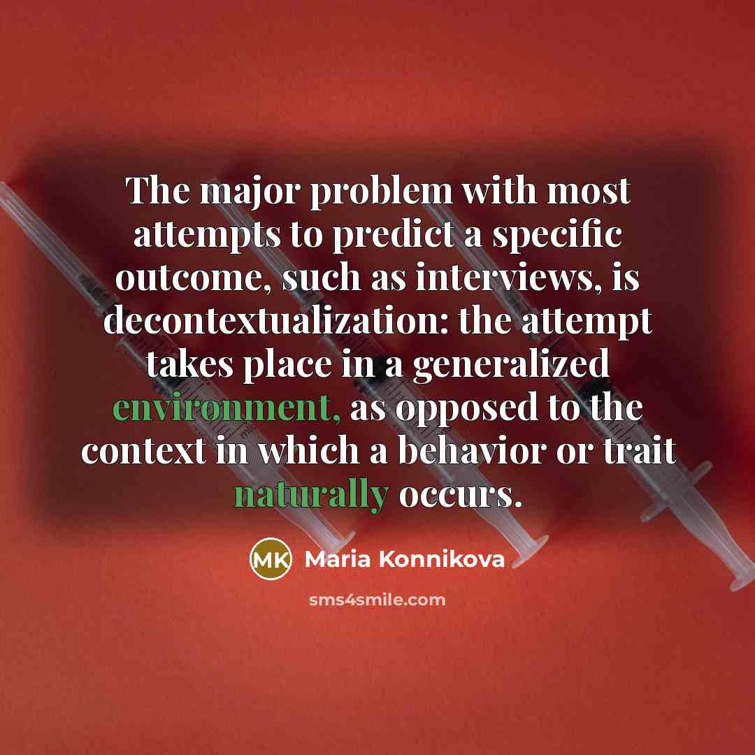 “The major problem with most attempts to predict a specific outcome, such as interviews, is decontextualization: the attempt takes place in a generalized environment, as opposed to the context in which a behavior or trait naturally occurs.” quote by Maria Konnikova