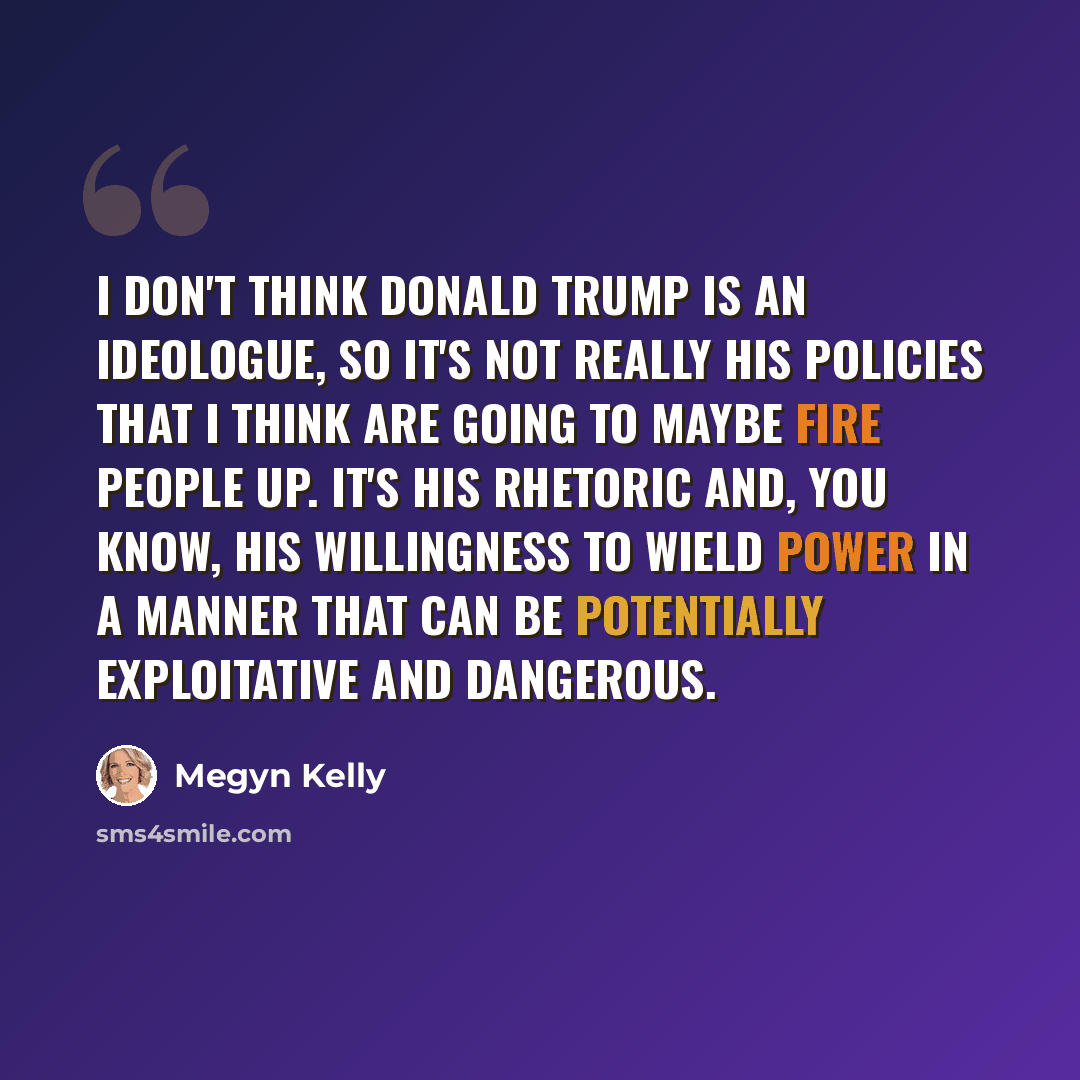 “I don't think Donald Trump is an ideologue, so it's not really his policies that I think are going to maybe fire people up. It's his rhetoric and, you know, his willingness to wield power in a manner that can be potentially exploitative and dangerous.” quote by Megyn Kelly