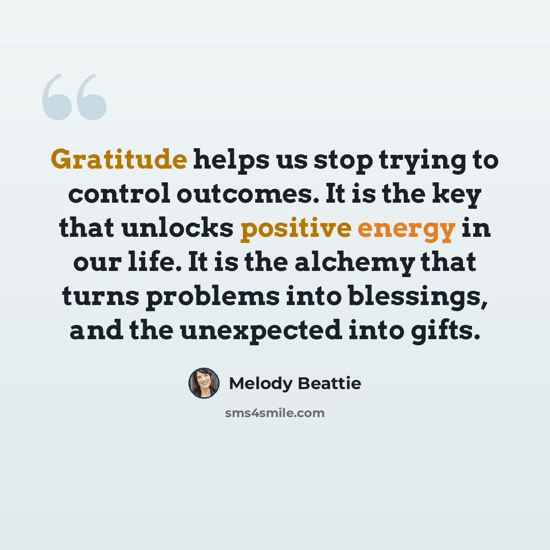 “Gratitude helps us stop trying to control outcomes. It is the key that unlocks positive energy in our life. It is the alchemy that turns problems into blessings, and the unexpected into gifts.” quote by Melody Beattie