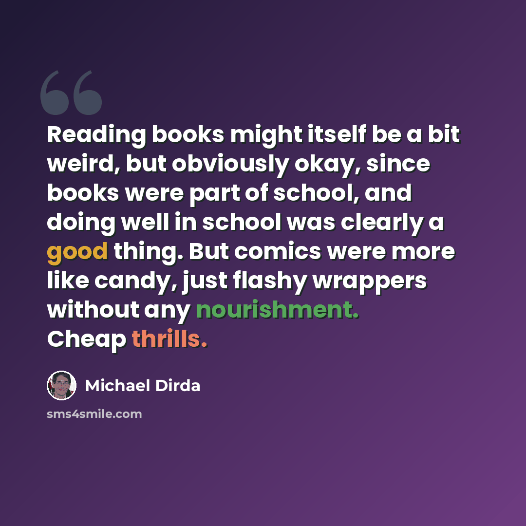 “Reading books might itself be a bit weird, but obviously okay, since books were part of school, and doing well in school was clearly a good thing. But comics were more like candy, just flashy wrappers without any nourishment. Cheap thrills.” quote by Michael Dirda