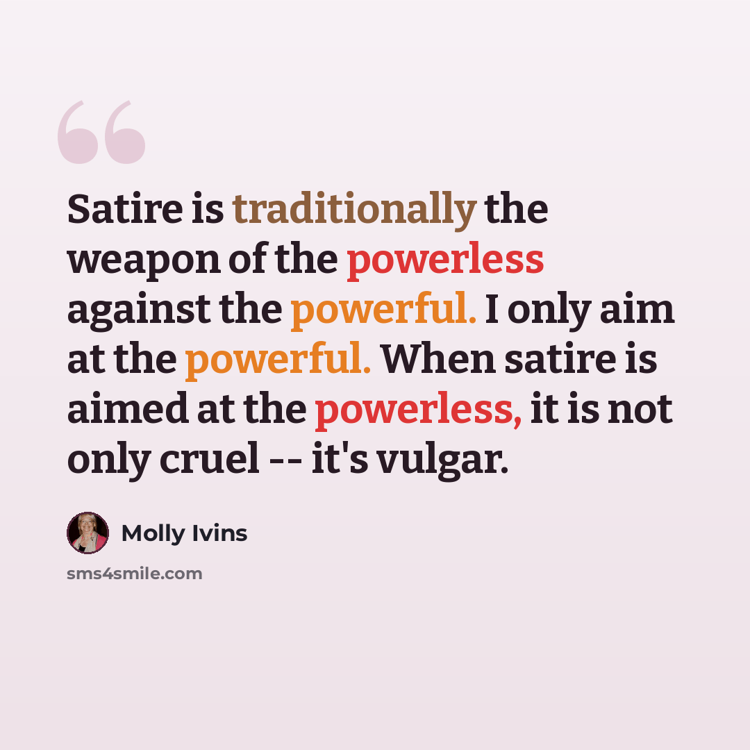 “Satire is traditionally the weapon of the powerless against the powerful. I only aim at the powerful. When satire is aimed at the powerless, it is not only cruel -- it's vulgar.” quote by Molly Ivins
