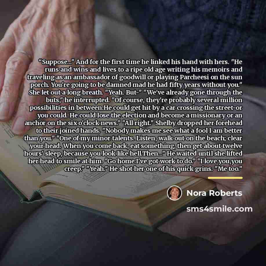 “Suppose..." And for the first time he linked his hand with hers. "He runs and wins and lives to a ripe old age writing his memoirs and traveling as an ambassador of goodwill or playing Parcheesi on the sun porch. You're going to be damned mad he had fifty years without you." She let out a long…” quote by Nora Roberts