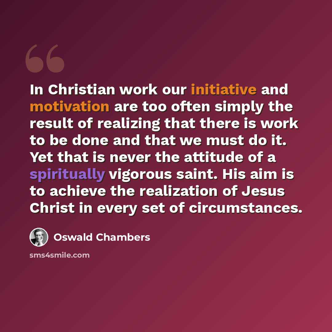 “In Christian work our initiative and motivation are too often simply the result of realizing that there is work to be done and that we must do it. Yet that is never the attitude of a spiritually vigorous saint. His aim is to achieve the realization of Jesus Christ in every set of circumstances.” quote by Oswald Chambers