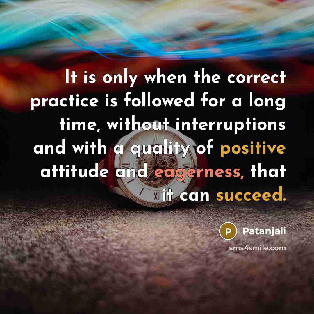 “It is only when the correct practice is followed for a long time, without interruptions and with a quality of positive attitude and eagerness, that it can succeed.” quote by Patanjali