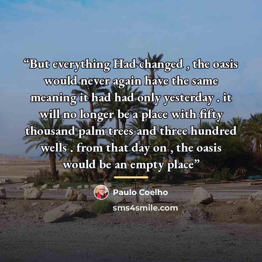 “But everything Had changed , the oasis would never again have the same meaning it had had only yesterday . it will no longer be a place with fifty thousand palm trees and three hundred wells . from that day on , the oasis would be an empty place” quote by Paulo Coelho