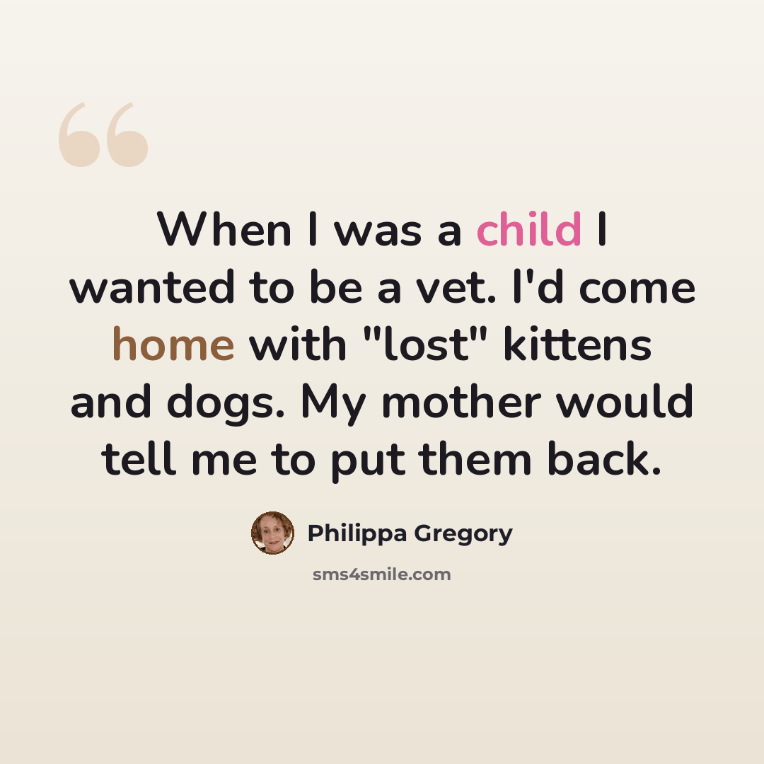“When I was a child I wanted to be a vet. I'd come home with "lost" kittens and dogs. My mother would tell me to put them back.” quote by Philippa Gregory