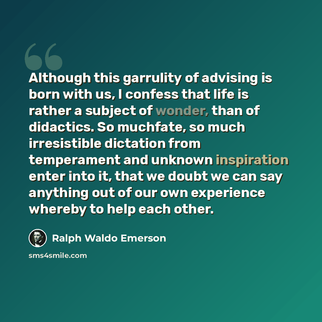 “Although this garrulity of advising is born with us, I confess that life is rather a subject of wonder, than of didactics. So muchfate, so much irresistible dictation from temperament and unknown inspiration enter into it, that we doubt we can say anything out of our own experience whereby to help…” quote by Ralph Waldo Emerson