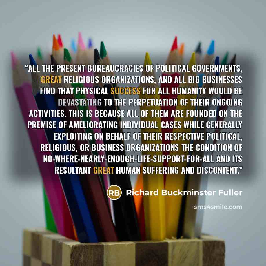 “All the present bureaucracies of political governments, great religious organizations, and all big businesses find that physical success for all humanity would be devastating to the perpetuation of their ongoing activities. This is because all of them are founded on the premise of ameliorating…” quote by Richard Buckminster Fuller