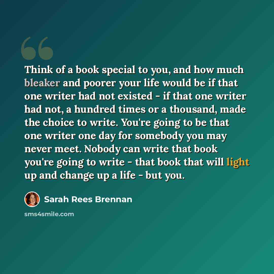 “Think of a book special to you, and how much bleaker and poorer your life would be if that one writer had not existed - if that one writer had not, a hundred times or a thousand, made the choice to write. You're going to be that one writer one day for somebody you may never meet. Nobody can write…” quote by Sarah Rees Brennan